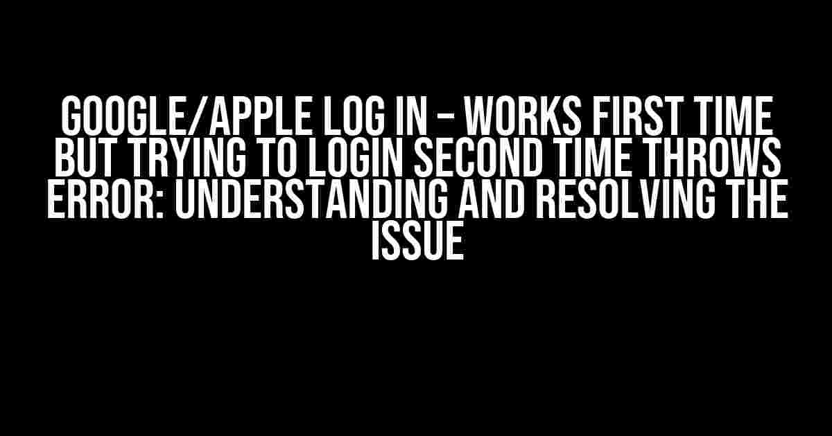 Google/Apple Log in – Works first time but trying to login second time throws error: Understanding and Resolving the Issue